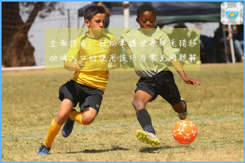 全面指南：轻松掌握世界杯竞猜移动端入口的使用技巧与常见问题解答